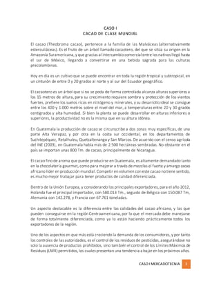CASOI MERCADOTECNIA 3
CASO I
CACAO DE CLASE MUNDIAL
El cacao (Theobroma cacao), pertenece a la familia de las Malváceas (alternativamente
esterculiáceas). Es el fruto de un árbol llamado cacaotero, del que se sitúa su origen en la
Amazonía Suramericana, y que gracias al intercambio comercial entre los nativos llegó hasta
el sur de México, llegando a convertirse en una bebida sagrada para las culturas
precolombinas.
Hoy en día es un cultivo que se puede encontrar en toda la región tropical y subtropical, en
un cinturón de entre 0 y 20 grados al norte y al sur del Ecuador geográfico.
El cacaotero es un árbol que si no se poda de forma controlada alcanza alturas superiores a
los 15 metros de altura, para su crecimiento requiere sombra y protección de los vientos
fuertes, prefiere los suelos ricos en nitrógeno y minerales, y su desarrollo ideal se consigue
entre los 400 y 1.000 metros sobre el nivel del mar, a temperaturas entre 20 y 30 grados
centígrados y alta humedad. Si bien la planta se puede desarrollar en alturas inferiores o
superiores, la productividad no es la misma que en su altura idónea.
En Guatemala la producción de cacao se circunscribe a dos zonas muy específicas, de una
parte Alta Verapaz, y por otra en la costa sur occidental, en los departamentos de
Suchitepéquez, Retalhuleu, Quetzaltenango y San Marcos. De acuerdo con el censo agrícola
del INE (2003), en Guatemala había más de 2.500 hectáreas sembradas. No obstante en el
país se importan unas 800 Tm. de cacao, principalmente de Nicaragua.
El cacao fino de aroma que puede producirse en Guatemala, es altamente demandado tanto
en la chocolatería gourmet, como para mejorar a través de mezclas el fuerte y amargo cacao
africano líder en producción mundial. Competir en volumen con este cacao no tiene sentido,
es mucho mejor trabajar para tener productos de calidad diferenciada.
Dentro de la Unión Europea, y considerando los principales exportadores, para el año 2012,
Holanda fue el principal importador, con 580.013 Tm., seguido de Bélgica con 150.087 Tm,
Alemania con 142.278, y Francia con 67.761 toneladas.
Un aspecto destacable es la diferencia entre las calidades del cacao africano, y las que
pueden conseguirse en la región Centroamericana, por lo que el mercado debe manejarse
de forma totalmente diferenciada, como ya lo están haciendo prácticamente todos los
exportadores de la región.
Uno de los aspectos en que más está creciendo la demanda de los consumidores, y por tanto
los controles de las autoridades, es el control de los residuos de pesticidas, asegurándose no
solo la ausencia de productos prohibidos, sino también el control de los Límites Máximos de
Residuos (LMR)permitidos,los cualespresentan una tendencia a bajar en los próximos años.
 