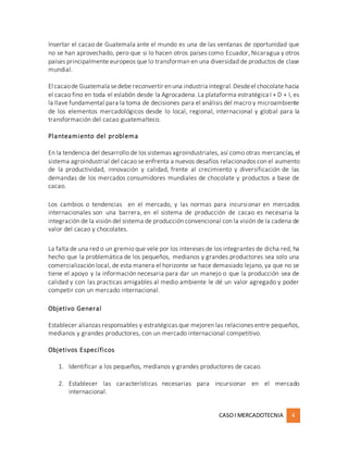 CASOI MERCADOTECNIA 4
Insertar el cacao de Guatemala ante el mundo es una de las ventanas de oportunidad que
no se han aprovechado, pero que si lo hacen otros países como Ecuador, Nicaragua y otros
países principalmente europeos que lo transforman en una diversidad de productos de clase
mundial.
El cacaode Guatemala sedebe reconvertir enuna industria integral.Desdeel chocolate hacia
el cacao fino en toda el eslabón desde la Agrocadena. La plataforma estratégica I + D + I, es
la llave fundamental para la toma de decisiones para el análisis del macro y microambiente
de los elementos mercadológicos desde lo local, regional, internacional y global para la
transformación del cacao guatemalteco.
Planteamiento del problema
En la tendencia del desarrollo de los sistemas agroindustriales, así como otras mercancías, el
sistema agroindustrial del cacao se enfrenta a nuevos desafíos relacionados con el aumento
de la productividad, innovación y calidad, frente al crecimiento y diversificación de las
demandas de los mercados consumidores mundiales de chocolate y productos a base de
cacao.
Los cambios o tendencias en el mercado, y las normas para incursionar en mercados
internacionales son una barrera, en el sistema de producción de cacao es necesaria la
integración de la visión del sistema de producción convencional con la visión de la cadena de
valor del cacao y chocolates.
La falta de una red o un gremio que vele por los intereses de los integrantes de dicha red, ha
hecho que la problemática de los pequeños, medianos y grandes productores sea solo una
comercialización local, de esta manera el horizonte se hace demasiado lejano, ya que no se
tiene el apoyo y la información necesaria para dar un manejo o que la producción sea de
calidad y con las practicas amigables al medio ambiente le dé un valor agregado y poder
competir con un mercado internacional.
Objetivo General
Establecer alianzas responsables y estratégicas que mejoren las relaciones entre pequeños,
medianos y grandes productores, con un mercado internacional competitivo.
Objetivos Específicos
1. Identificar a los pequeños, medianos y grandes productores de cacao.
2. Establecer las características necesarias para incursionar en el mercado
internacional.
 