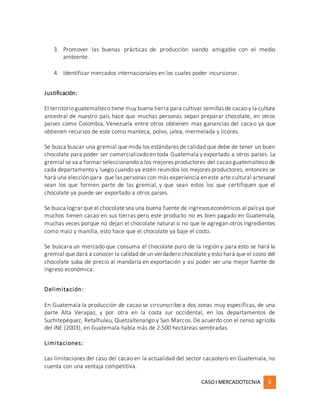 CASOI MERCADOTECNIA 5
3. Promover las buenas prácticas de producción siendo amigable con el medio
ambiente.
4. Identificar mercados internacionales en los cuales poder incursionar.
Justificación:
El territorio guatemalteco tiene muy buena tierra para cultivar semillas de cacao y la cultura
ancestral de nuestro país hace que muchas personas sepan preparar chocolate, en otros
países como Colombia, Venezuela entre otros obtienen mas ganancias del cacao ya que
obtienen recursos de este como manteca, polvo, jalea, mermelada y licores.
Se busca buscar una gremial que mida los estándares de calidad que debe de tener un buen
chocolate para poder ser comercializado en toda Guatemala y exportado a otros países. La
gremial se va a formar seleccionando a los mejores productores del cacao guatemalteco de
cada departamento y luego cuando ya estén reunidos los mejores productores, entonces se
hará una elección para que las personas con más experiencia en este arte cultural artesanal
sean los que formen parte de las gremial, y que sean estos los que certifiquen que el
chocolate ya puede ser exportado a otros países.
Se busca lograr que el chocolatesea una buena fuente de ingresoseconómicos al paísya que
muchos tienen cacao en sus tierras pero este producto no es bien pagado en Guatemala,
muchas veces porque no dejan el chocolate natural si no que le agregan otros ingredientes
como maíz y manilla, esto hace que el chocolate ya baje el costo.
Se buscara un mercado que consuma el chocolate puro de la región y para esto se hará la
gremial que dará a conocer la calidad de un verdadero chocolate y esto hará que el costo del
chocolate suba de precio al mandarla en exportación y así poder ser una mejor fuente de
ingreso económica.
Delimitación:
En Guatemala la producción de cacao se circunscribe a dos zonas muy específicas, de una
parte Alta Verapaz, y por otra en la costa sur occidental, en los departamentos de
Suchitepéquez, Retalhuleu, Quetzaltenango y San Marcos. De acuerdo con el censo agrícola
del INE (2003), en Guatemala había más de 2.500 hectáreas sembradas.
Limitaciones:
Las limitaciones del caso del cacao en la actualidad del sector cacaotero en Guatemala, no
cuenta con una ventaja competitiva.
 