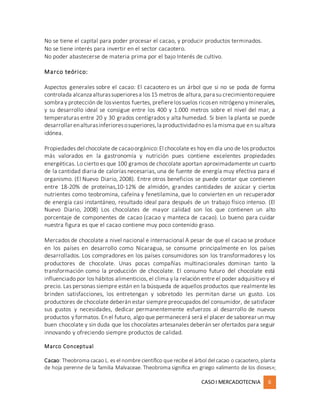 CASOI MERCADOTECNIA 6
No se tiene el capital para poder procesar el cacao, y producir productos terminados.
No se tiene interés para invertir en el sector cacaotero.
No poder abastecerse de materia prima por el bajo Interés de cultivo.
Marco teórico:
Aspectos generales sobre el cacao: El cacaotero es un árbol que si no se poda de forma
controlada alcanza alturassuperioresa los 15 metros de altura,para su crecimientorequiere
sombra y protección de losvientos fuertes, prefierelossuelos ricosen nitrógeno yminerales,
y su desarrollo ideal se consigue entre los 400 y 1.000 metros sobre el nivel del mar, a
temperaturas entre 20 y 30 grados centígrados y alta humedad. Si bien la planta se puede
desarrollar enalturasinferioresosuperiores,la productividadno es la misma que en su altura
idónea.
Propiedades del chocolate de cacaoorgánico:El chocolate es hoy en día uno de los productos
más valorados en la gastronomía y nutrición pues contiene excelentes propiedades
energéticas. Lo cierto es que 100 gramos de chocolate aportan aproximadamente un cuarto
de la cantidad diaria de calorías necesarias, una de fuente de energía muy efectiva para el
organismo. (El Nuevo Diario, 2008). Entre otros beneficios se puede contar que contienen
entre 18-20% de proteínas,10-12% de almidón, grandes cantidades de azúcar y ciertos
nutrientes como teobromina, cafeína y fenetilamina, que lo convierten en un recuperador
de energía casi instantáneo, resultado ideal para después de un trabajo físico intenso. (El
Nuevo Diario, 2008) Los chocolates de mayor calidad son los que contienen un alto
porcentaje de componentes de cacao (cacao y manteca de cacao). Lo bueno para cuidar
nuestra figura es que el cacao contiene muy poco contenido graso.
Mercados de chocolate a nivel nacional e internacional A pesar de que el cacao se produce
en los países en desarrollo como Nicaragua, se consume principalmente en los países
desarrollados. Los compradores en los países consumidores son los transformadores y los
productores de chocolate. Unas pocas compañías multinacionales dominan tanto la
transformación como la producción de chocolate. El consumo futuro del chocolate está
influenciado por los hábitos alimenticios, el clima y la relación entre el poder adquisitivo y el
precio. Las personas siempre están en la búsqueda de aquellos productos que realmente les
brinden satisfacciones, los entretengan y sobretodo les permitan darse un gusto. Los
productores de chocolate deberán estar siempre preocupados del consumidor, de satisfacer
sus gustos y necesidades, dedicar permanentemente esfuerzos al desarrollo de nuevos
productos y formatos. En el futuro, algo que permanecerá será el placer de saborear un muy
buen chocolate y sin duda que los chocolates artesanales deberán ser ofertados para seguir
innovando y ofreciendo siempre productos de calidad.
Marco Conceptual
Cacao: Theobroma cacao L. es el nombre científico que recibe el árbol del cacao o cacaotero, planta
de hoja perenne de la familia Malvaceae. Theobroma significa en griego «alimento de los dioses»;
 