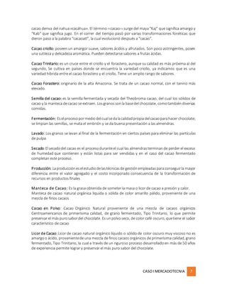 CASOI MERCADOTECNIA 7
cacao deriva del nahua«cacáhua». El término ‹‹cacao›› surge del maya“Kaj” que significa amargo y
“Kab” que significa jugo. En el correr del tiempo pasó por varias transformaciones fonéticas que
dieron paso a la palabra “cacaoatl”, la cual evolucionó después a “cacao”.
Cacao criollo: poseen un amargor suave, sabores ácidos y afrutados. Son poco astringentes, posen
una sutileza y delicadeza aromática. Pueden detectarse sabores a frutas ácidas.
Cacao Trinitario: es un cruce entre el criollo y el forastero, aunque su calidad es más próxima al del
segundo, Se cultiva en países donde se encuentra la variedad criollo, ya indicamos que es una
variedad híbrida entre el cacao forastero y el criollo, Tiene un amplio rango de sabores.
Cacao Forastero: originario de la alta Amazonia. Se trata de un cacao normal, con el tanino más
elevado.
Semilla del cacao: es la semilla fermentada y secada del Theobroma cacao, del cual los sólidos de
cacao y la manteca decacao se extraen. Losgranossonla basedel chocolate, comotambiéndiversas
comidas.
Fermentación: Eselprocesopormediodelcualsedalacalidadpropiadelcacaoparahacer chocolate;
se limpian las semillas, se mata el embrión y se da buena presentación a las almendras.
Lavado: Los granos se lavan al final de la fermentación en ciertos países para eliminar las partículas
de pulpa.
Secado:Elsecadodel cacao es el procesoduranteel cual las almendrasterminande perder el exceso
de humedad que contienen y están listas para ser vendidas y en el caso del cacao fermentado
completan este proceso.
Producción: Laproduccióneselestudiodelastécnicasde gestiónempleadasparaconseguirla mayor
diferencia entre el valor agregado y el costo incorporado consecuencia de la transformación de
recursos en productos finales
Manteca de Cacao: Es la grasa obtenida de someter la masa o licor de cacao a presión y calor.
Manteca de cacao natural orgánica líquida o sólida de color amarillo pálido, proveniente de una
mezcla de finos cacaos
Cacao en Polvo: Cacao Orgánico Natural proveniente de una mezcla de cacaos orgánicos
Centroamericanos de primerísima calidad, de grano fermentado, Tipo Trinitario, lo que permite
preservar el más purosabordel chocolate. Es unpolvoseco, de color café oscuro, quetiene el sabor
característico de cacao
Licor de Cacao: Licor de cacao natural orgánico líquido o sólido de color oscuro muy viscoso no es
amargoo ácido, provenientede una mezcla de finos cacaos orgánicos de primerísima calidad, grano
fermentado, Tipo Trinitario, la cual a través de un riguroso proceso desarrolladoen más de 50 años
de experiencia permite lograr y preservar el más puro sabor del chocolate.
 