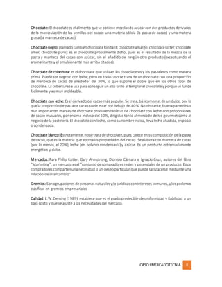 CASOI MERCADOTECNIA 8
Chocolate: Elchocolateesel alimentoquese obtiene mezclandoazúcarcondosproductosderivados
de la manipulación de las semillas del cacao: una materia sólida (la pasta de cacao) y una materia
grasa (la manteca de cacao).
Chocolatenegro:(llamadotambiénchocolatefondant;chocolateamargo;chocolatebitter;chocolate
amer; chocolate puro): es el chocolate propiamente dicho, pues es el resultado de la mezcla de la
pasta y manteca del cacao con azúcar, sin el añadido de ningún otro producto (exceptuando el
aromatizante y el emulsionante más arriba citados).
Chocolate de cobertura: es el chocolate que utilizan los chocolateros y los pasteleros como materia
prima. Puede ser negro o con leche, pero en todocaso se trata de unchocolate con una proporción
de manteca de cacao de alrededor del 30%, lo que supone el doble que en los otros tipos de
chocolate. La coberturase usa paraconseguir unalto brillo al templar el chocolate y porquese funde
fácilmente y es muy moldeable.
Chocolate conleche: Esel derivadodel cacao más popular. Setrata, básicamente, de undulce, por lo
que la proporcióndepastade cacao suele estar pordebajo del 40%. Noobstante, buenapartedelas
más importantes marcas de chocolate producen tabletas de chocolate con leche con proporciones
de cacao inusuales, por encima incluso del 50%, dirigidas tanto al mercado de los gourmet como al
negociode la pastelería. El chocolatecon leche, comosunombreindica, llevaleche añadida, enpolvo
o condensada.
Chocolate blanco: Estrictamente, nosetratadechocolate, pues carece en sucomposicióndela pasta
de cacao, que es la materia que aportalas propiedadesdel cacao. Se elabora con manteca de cacao
(por lo menos, el 20%), leche (en polvo o condensada) y azúcar. Es un producto extremadamente
energético y dulce.
Mercados: Para Philip Kotler, Gary Armstrong, Dionisio Cámara e Ignacio Cruz, autores del libro
"Marketing", unmercadoesel "conjuntodecompradoresreales y potencialesde un producto. Estos
compradorescompartenuna necesidad o un deseo particular que puede satisfacerse mediante una
relación de intercambio"
Gremios:Sonagrupacionesdepersonasnaturalesy/o jurídicasconinteresescomunes, y lospodemos
clasificar en gremios empresariales
Calidad:E.W. Deming (1989), establece que es el grado predecible de uniformidad y fiabilidad a un
bajo costo y que se ajuste a las necesidades del mercado.
 