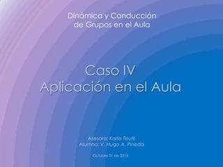 Dinámica y Conducción
de Grupos en el Aula
Caso IV
Aplicación en el Aula
Asesora: Karla Teutli
Alumno: V. Hugo A. Pineda
Octubre 01 de 2013
 