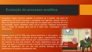 Evolução do processo analítico
• Jacqueline chegou bastante abalada na primeira de 3 sessões, boa parte do
atendimento ela estava chorando e enxugando suas lágrimas, quando voltava a
falar, era basicamente sobre toda carga que era jogada para o término de curso
na faculdade, pouco verbalizou sobre outros assuntos. Dediquei praticamente
todo o tempo da terapia para ouvi-lá e nada mais. Comuniquei o básico
inicialmente
• ARTICULAÇÃO
• Segundo Freud ([1913] 1996) esse ensaio preliminar é, ele próprio, o início de
uma análise e deve se conformar às suas regras, especialmente a associação
livre, e não se explica nada mais do que o absolutamente necessário para que
ele continue no que está dizendo. Há razões diagnósticas para que isso seja
feito, pois esse é o momento em que a questão da estrutura está em jogo. Esse
tempo de diagnóstico faz com que seja possível distinguir as entrevistas
preliminares da análise propriamente dita.
 