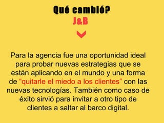 Qué cambió? J&B  Para la agencia fue una oportunidad ideal para probar nuevas estrategias que se están aplicando en el mundo y una forma de  “quitarle el miedo a los clientes”  con las nuevas tecnologías. También como caso de éxito sirvió para invitar a otro tipo de clientes a saltar al barco digital. 