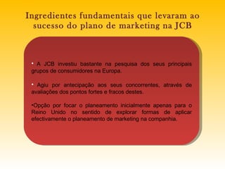 Ingredientes fundamentais que levaram ao sucesso do plano de marketing na JCB A JCB investiu bastante na pesquisa dos seus principais grupos de consumidores na Europa.  Agiu por antecipação aos seus concorrentes, através de avaliações dos pontos fortes e fracos destes. Opção por focar o planeamento inicialmente apenas para o Reino Unido no sentido de explorar formas de aplicar efectivamente o planeamento de marketing na companhia.   