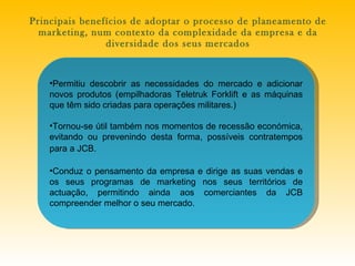 P rincipais benefícios de adoptar o processo de planeamento de marketing, num contexto da complexidade da empresa e da diversidade dos seus mercados Permitiu descobrir as necessidades do mercado e adicionar novos produtos (empilhadoras Teletruk Forklift e as máquinas que têm sido criadas para operações militares.) Tornou-se útil também nos momentos de recessão económica, evitando ou prevenindo desta forma, possíveis contratempos para a JCB.   Conduz o pensamento da empresa e dirige as suas vendas e os seus programas de marketing nos seus territórios de actuação, permitindo ainda aos comerciantes da JCB compreender melhor o seu mercado. 