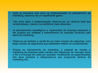 Após os primeiros dois anos da implementação do planeamento de marketing, observou-se um significante ganho Três anos após a implementação observou-se um alcance total dos compromissos, mesmo nos territórios mais reticentes.   os planeamentos estratégicos e orçamentais da empresa passaram a ser guiados por análises e entendimento do mercado fornecido pelo plano de marketing . Observou-se também a venda de um maior número de máquinas, num largo número de segmentos que satisfazem melhor os consumidores.   Graças ao planeamento de marketing, o pessoal de vendas e marketing da empresa estão cientes das diferenças de mercado entre o RU e a Europa de Leste por exemplo, modificando as especificações dos seus produtos e adequando-os aos programas tácticos de marketing mix.   