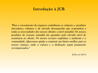 Introdução à JCB JCB.com (2011) "Para o crescimento da empresa contribuem as soluções e produtos inovadores, robustos e de elevado desempenho que respondem a todas as necessidades dos nossos clientes a nível mundial. Os nossos produtos de renome mundial são apoiados pelo elevado nível de assistência ao cliente. Os nossos serviços englobam o ambiente e a comunidade. Queremos ajudar a construir um futuro melhor para as nossas crianças, onde o esforço e a dedicação sejam justamente recompensados." 