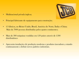 Multinacional privada inglesa; Principal fabricante de equipamento para construção; 15 fábricas, no Reino Unido, Brasil, América do Norte, Índia e China; Mais de 7000 pessoas distribuídas pelos quatro continentes; Mais de 300 máquinas vendidas em 150 países através de 1500 distribuidores Apresenta instalações de produção moderna e produtos inovadores, estando continuamente a definir novos padrões industriais. 