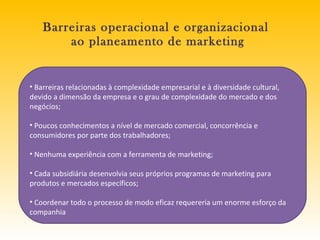Barreiras operacional e organizacional  ao planeamento de marketing Barreiras relacionadas à complexidade empresarial e à diversidade cultural, devido a dimensão da empresa e o grau de complexidade do mercado e dos negócios; Poucos conhecimentos a nível de mercado comercial, concorrência e consumidores por parte dos trabalhadores; Nenhuma experiência com a ferramenta de marketing; Cada subsidiária desenvolvia seus próprios programas de marketing para produtos e mercados específicos; Coordenar todo o processo de modo eficaz requereria um enorme esforço da companhia 