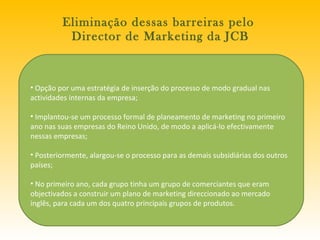 Eliminação dessas barreiras pelo  Director de Marketing da JCB Opção por uma estratégia de inserção do processo de modo gradual nas actividades internas da empresa; Implantou-se um processo formal de planeamento de marketing no primeiro ano nas suas empresas do Reino Unido, de modo a aplicá-lo efectivamente nessas empresas; Posteriormente, alargou-se o processo para as demais subsidiárias dos outros países; No primeiro ano, cada grupo tinha um grupo de comerciantes que eram objectivados a construir um plano de marketing direccionado ao mercado inglês, para cada um dos quatro principais grupos de produtos.  