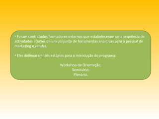 Foram contratados formadores externos que estabeleceram uma sequência de actividades através de um conjunto de ferramentas analíticas para o pessoal de marketing e vendas. Eles delinearam três estágios para a introdução do programa:  Workshop de Orientação; Seminário; Plenário. 