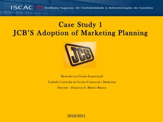 Case Study 1 JCB’S Adoption of Marketing Planning Mestrado em Gestão Empresarial Unidade Curricular de Gestão Comercial e Marketing Docente – Francisco F. Ribeiro Ramos 2010/2011 