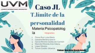 Caso JL
T.límite de la
personalidad
Integrantes:
1. Flores Ruiz Luisa María
2. Galeana Becerra Grecia
3. García Moreno Cecilia del Carmen
4. Mancilla Miranda Ania Valeria
5. López Mariela
6. Torres Castillo Johanna
Materia:Psicopatolog
ía
Profesor: Nafez Arvizu Ricardo Antonio
 