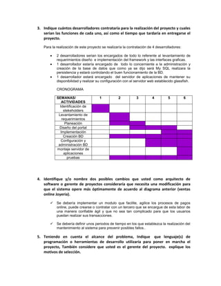 3. Indique cuántos desarrolladores contrataría para la realización del proyecto y cuales
   serian las funciones de cada uno, así como el tiempo que tardaría en entregarse el
   proyecto.

   Para la realización de este proyecto se realizaría la contratación de 4 desarrolladores:

           2 desarrolladores serian los encargados de todo lo referente al levantamiento de
           requerimientos diseño e implementación del framework y las interfaces graficas.
           1 desarrollador estaría encargado de todo lo concerniente a la administración y
           creación de la base de datos que como ya se dijo será My SQL realizara la
           persistencia y estará controlando el buen funcionamiento de la BD.
           1 desarrollador estará encargado del servidor de aplicaciones de mantener su
           disponibilidad y realizar su configuración con el servidor web establecido glassfish.

           CRONOGRAMA

           SEMANAS/                   1           2           3         4         5           6
              ACTIVIDADES
             Identificación de
               stekeholders
            Levantamiento de
              requerimientos
                Planeación
             Diseño del portal
             Implementación
               Creación BD
              Configuración y
            administración BD
           montaje servidor de
               aplicaciones
                 pruebas




4. Identifique y/o nombre dos posibles cambios que usted como arquitecto de
   software o gerente de proyectos consideraría que necesita una modificación para
   que el sistema opere más óptimamente de acuerdo al diagrama anterior (ventas
   online Joyeria).

          Se debería implementar un modulo que facilite, agilice los procesos de pagos
           online, puede crearse o contratar con un tercero que se encargue de esta labor de
           una manera confiable ágil y que no sea tan complicado para que los usuarios
           puedan realizar sus transacciones.

          Se debería definir unos periodos de tiempo en los que establezca la realización del
           mantenimiento al sistema para prevenir posibles fallos..

5. Teniendo en cuenta el alcance del problema, Indique que lenguaje(s) de
   programación o herramientas de desarrollo utilizaría para poner en marcha el
   proyecto, También considere que usted es el gerente del proyecto. explique los
   motivos de selección.
 
