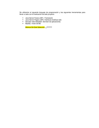 Se utilizarían el siguiente lenguaje de programación y las siguientes herramientas para
llevar a cabo con la realización de este proyecto:

      Java Server Faces (JSF) : Framework
      Java Server Pages (JSP): Interfaces Graficas web
      Servidor web Glassfish: Servidor de aplicaciones.
      MySQL: motor de BD

       Motivos De Esta Selección: ¿??????
 