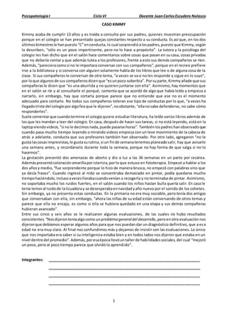 PsicopatologíaI CicloVI Docente JuanCarlosEscudero Nolasco
1
CASO KIMMY
Kimmy acaba de cumplir 13 años y es traída a consulta por sus padres, quienes muestran preocupación
porque en el colegio se han presentado quejas constantes respecto a su conducta. Es así que, en los dos
últimosbimestresle hanpuesto “C”enconducta,lo cual sorprendióalospadres,puesto que Kimmy,según
la describen, “sólo es un poco impertinente, pero no lo hace a propósito”. La tutora y la psicóloga del
colegio les han dicho que en el salón hace comentarios sobre cosas que pasan en su casa, cosas privadas
que no debería contar y que además tutea a los profesores, frente a esto sus demás compañeros se ríen.
Además,“parecieracomosi no le importara conversar con sus compañeros”, porque en el recreo prefiere
irse a la biblioteca y si conversa con alguien solamente habla de los libros que lee o de alguna cosa de la
clase. Si sus compañeros le conversan de otro tema, “a veces se va o no les responde y sigue en lo suyo”,
por loque algunosde sus compañerosdicenque “esunpoco soberbia”.Porsuparte,Kimmy añade que sus
compañerasle dicen que “es una aburrida y no quieren juntarse con ella”. Asimismo, hay momentos que
en el salón se ríe y al consultarle el porqué, comenta que se acordó de algo que había leído y empieza a
narrarlo, sin embargo, hay que cortarla porque parece que no entiende que ese no es el momento
adecuado para contarlo. No todos sus compañeros toleran ese tipo de conductas por lo que, “a veces ha
llegadotriste del colegioporalgofeoque le dijeron”,noobstante,“ellanosabe defenderse, no sabe cómo
responderles”.
Suele comentarque cuandotermine el colegioquiere estudiar literatura, ha leído varios libros además de
los que les mandan a leer del colegio. En casa, después de hacer sus tareas, si no está leyendo, está en la
laptopviendovideos,“si nole decimosnada,puede pasarse horas”. Tambiénlospadreshanobservadoque
cuando pasa mucho tiempo leyendo o mirando videos empieza con un leve movimiento de la cabeza de
atrás a adelante, conducta que sus profesores también han observado. Por otro lado, agregaron “no le
gusta lascosas imprevistas,le gustasurutina,si un finde semanatenemosplaneadosalir, hay que avisarle
una semana antes, y recordárselo durante toda la semana, porque no hay forma de que salga si no lo
hacemos”.
La gestación presentó dos amenazas de aborto y dio a luz a las 36 semanas en un parto por cesárea.
Ademáspresentócoloraciónamarillapor ictericia,porlo que estuvo en fototerapia. Empezó a hablar a los
dos añosy medio,“fue sorprendente porque lo hizo de manera brusca, no empezó con palabras sino que
ya decía frases”. Cuando ingresó al nido se concentraba demasiado en pintar, podía quedarse mucho
tiempohaciéndolo,inclusoavecesllorabacuandovenían a recogerla y no terminaba de pintar. Asimismo,
no soportaba mucho los ruidos fuertes, en el salón cuando los niños hacían bulla quería salir. En casa le
tenía temoral ruidode lalicuadoray se desesperabaennavidadyaño nuevo por el sonido de los cohetes.
Sin embargo, ya no presenta estas conductas. En la primaria no era muy sociable, pero tenía dos amigas
que conversaban con ella, sin embargo, “ahora las niñas de su edad están conversando de otros temas y
parece que ella no encaja, es como si ella se hubiera quedado en una etapa y sus demás compañeras
hubieran avanzado”.
Entre sus cinco y seis años se le realizaron algunas evaluaciones, de las cuales no hubo resultados
consistentes.“Nosdijeronteníaalgocomo un problema generaldel desarrollo,peroenotra evaluación nos
dijeronque debíamos esperar algunos años para que nos puedan dar un diagnóstico definitivo, que a esa
edad no era muy claro. Al final nos confundimos más y dejamos de insistir con las evaluaciones. Lo único
que nos importaba era saber si su inteligencia estaba bien y en todos lados nos dijeron que estaba en un
nivel dentrodel promedio”. Además,poresaépocallevóuntallerde habilidadessociales, del cual “mejoró
un poco, pero al poco tiempo parece que olvidó lo aprendido”.
Integrantes: _________________________________________________________________________
_________________________________________________________________________
_________________________________________________________________________
_________________________________________________________________________
 