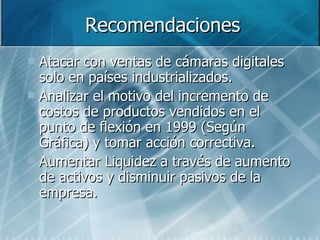 Atacar con ventas de cámaras digitales solo en países industrializados. Analizar el motivo del incremento de costos de productos vendidos en el punto de flexión en 1999 (Según Gráfica) y tomar acción correctiva. Aumentar Liquidez a través de aumento de activos y disminuir pasivos de la empresa. Recomendaciones 