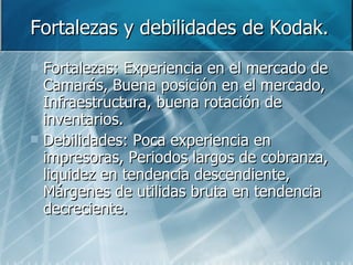 Fortalezas y debilidades de Kodak. Fortalezas: Experiencia en el mercado de Camarás, Buena posición en el mercado, Infraestructura, buena rotación de inventarios. Debilidades: Poca experiencia en impresoras, Periodos largos de cobranza, liquidez en tendencia descendiente, Márgenes de utilidas bruta en tendencia decreciente. 