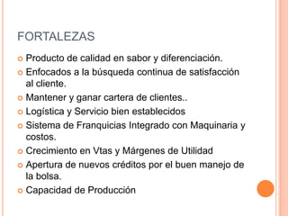 FORTALEZASProducto de calidad en sabor y diferenciación.Enfocados a la búsqueda continua de satisfacción al cliente.Mantener y ganar cartera de clientes..Logística y Servicio bien establecidosSistema de Franquicias Integrado con Maquinaria y costos.Crecimiento en Vtas y Márgenes de UtilidadApertura de nuevos créditos por el buen manejo de la bolsa.Capacidad de Producción