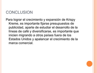 CONCLUSIONesPara lograr el crecimiento y expansión de KrispyKreme, es importante fijarse presupuestos de publicidad, aparte de estudiar el desarrollo de la líneas de café y diversificarse, es importante que inicien migrando a otros países fuera de los Estados Unidos y apalancar el crecimiento de la marca comercial. 