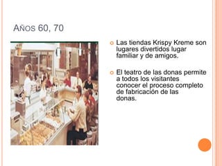 Años 60, 70Las tiendas Krispy Kreme son lugares divertidos lugar familiar y de amigos.        El teatro de las donas permite a todos los visitantesconocer el proceso completo de fabricación de lasdonas.