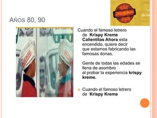 Años 80, 90Cuando el famoso letrero de  Krispy Kreme  Calientitas Ahora esta encendido, quiere decirque estamos fabricando las famosas donas.Gente de todas las edades se llena de asombro al probar la experiencia krispy kreme.Cuando el famoso letrero de  Krispy Kreme         