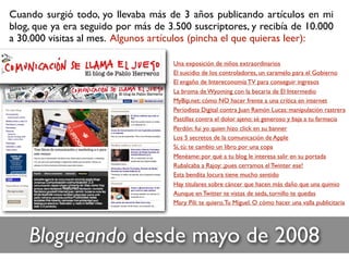 Una exposición de niños extraordinarios
El suicidio de los controladores, un caramelo para el Gobierno
El engaño de Intereconomía TV para conseguir ingresos
La broma de Wyoming con la becaria de El Intermedio
MyBip.net: cómo NO hacer frente a una crítica en internet
Periodista Digital contra Juan Ramón Lucas: manipulación rastrera
Pastillas contra el dolor ajeno: sé generoso y baja a tu farmacia
Perdón: fui yo quien hizo click en su banner
Los 5 secretos de la comunicación de Apple
Sí, tú: te cambio un libro por una copa
Menéame: por qué a tu blog le interesa salir en su portada
Rubalcaba a Rajoy: ¡pues cerramos el Twinter ese!
Esta bendita locura tiene mucho sentido
Hay titulares sobre cáncer que hacen más daño que una quimio
Aunque en Twitter te vistas de seda, tornillo te quedas
Mary Pili: te quiero.Tu Míguel. O cómo hacer una valla publicitaria
Blogueando desde mayo de 2008
Cuando surgió todo, yo llevaba más de 3 años publicando artículos en mi
blog, que ya era seguido por más de 3.500 suscriptores, y recibía de 10.000
a 30.000 visitas al mes. Algunos artículos (pincha el que quieras leer):
 