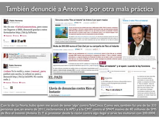 También denuncié a Antena 3 por otra mala práctica
Con lo de La Noria, hubo quien me acusó de tener ‘algo’ contra TeleCinco. Como veis, también fui una de las 333
personas que, en enero de 2011, reclamamos a la APD y a la CMT contra el SPAM masivo de 40 millones de SMS
de Rico al Instante (Antena 3). Y sí, protestar desde la razón contra algo ilegal sí sirve: les multaron con 200.000€.
 