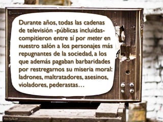 Durante años, todas las cadenas
de televisión -públicas incluidas-
compitieron entre sí por meter en
nuestro salón a los personajes más
repugnantes de la sociedad, a los
que además pagaban barbaridades
por restregarnos su miseria moral:
ladrones, maltratadores, asesinos,
violadores, pederastas…
Foto: Funky 64
 