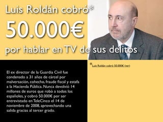 El ex director de la Guardia Civil fue
condenado a 31 años de cárcel por
malversación, cohecho, fraude ﬁscal y estafa
a la Hacienda Pública. Nunca devolvió 14
millones de euros que robó a todos los
españoles, y cobró 50.000€ por ser
entrevistado en TeleCinco el 14 de
noviembre de 2008, aprovechando una
salida gracias al tercer grado.
FOTO: EFE
*Luis Roldán cobró 50.000€ (ver)
Luis Roldán cobró*
50.000€
por hablar en TV de sus delitos
 