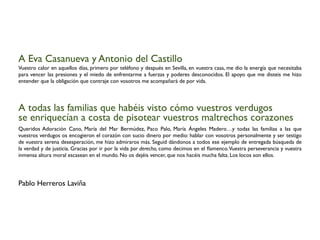 A Eva Casanueva y Antonio del Castillo
Vuestro calor en aquellos días, primero por teléfono y después en Sevilla, en vuestra casa, me dio la energía que necesitaba
para vencer las presiones y el miedo de enfrentarme a fuerzas y poderes desconocidos. El apoyo que me disteis me hizo
entender que la obligación que contraje con vosotros me acompañará de por vida.
A todas las familias que habéis visto cómo vuestros verdugos
se enriquecían a costa de pisotear vuestros maltrechos corazones
Queridos Adoración Cano, María del Mar Bermúdez, Paco Palo, María Ángeles Madero…y todas las familias a las que
vuestros verdugos os encogieron el corazón con sucio dinero por medio: hablar con vosotros personalmente y ser testigo
de vuestra serena desesperación, me hizo admiraros más. Seguid dándonos a todos ese ejemplo de entregada búsqueda de
la verdad y de justicia. Gracias por ir por la vida por derecho, como decimos en el ﬂamenco.Vuestra perseverancia y vuestra
inmensa altura moral escasean en el mundo. No os dejéis vencer, que nos hacéis mucha falta. Los locos son ellos.
Pablo Herreros Laviña
 