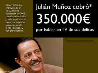 Julián Muñoz cobró*
350.000€
por hablar en TV de sus delitos
Julián Muñoz, fue
entrevistado en
TeleCinco en
noviembre de 2008,
cuando ya había sido
condenado en varios
casos por cohecho,
malversación de
fondos públicos y
por prevaricación.
FOTO: REUTERS
*Reconocido por el propio Muñoz (ver)
 