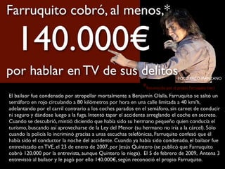 El bailaor fue condenado por atropellar mortalmente a Benjamín Olalla. Farruquito se saltó un
semáforo en rojo circulando a 80 kilómetros por hora en una calle limitada a 40 km/h,
adelantando por el carril contrario a los coches parados en el semáforo, sin carnet de conducir
ni seguro y dándose luego a la fuga. Intentó tapar el accidente arreglando el coche en secreto.
Cuando se descubrió, mintió diciendo que había sido su hermano pequeño quien conducía el
turismo, buscando así aprovecharse de la Ley del Menor (su hermano no iría a la cárcel). Sólo
cuando la policía lo incriminó gracias a unas escuchas telefónicas, Farruquito confesó que él
había sido el conductor la noche del accidente. Cuando ya había sido condenado, el bailaor fue
entrevistado en TVE, el 23 de enero de 2007, por Jesús Quintero (se publicó que Farruquito
cobró 120.000 por la entrevista, aunque Quintero lo niega). El 5 de febrero de 2009, Antena 3
entrevistó al bailaor y le pagó por ello 140.000€, según reconoció el propio Farruquito.
*Reconocido por el propio Farruquito (ver)
FOTO: PACO MANZANO
Farruquito cobró, al menos,*
140.000€
por hablar en TV de sus delitos
 