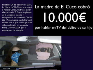 La madre de El Cuco cobró
10.000€por hablar en TV del delito de su hijo
El sábado 29 de octubre de 2011,
La Noria, de TeleCinco, entrevistó
a Rosalía García, madre de Javier
García Marín,‘El Cuco’, implicado
en la violación, muerte y
desaparición de Marta del Castillo
(de 17 años), para que hablara del
crimen por el que su hijo ya había
sido condenado en sentencia
ﬁrme. Cobró 9.000€ por la
entrevista a cara tapada.
FOTO: EFE
 