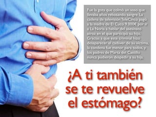 Fue la gota que colmó un vaso que
llevaba años rebosando sangre: La
cadena de televisión TeleCinco pagó
a la madre de El Cuco 9.000€ por ir
a La Noria a hablar del asesinato
atroz en el que participó su hijo.
Gracias a que este criminal hizo
desaparecer el cadáver de su víctima,
la condena fue menor para todos, y
los padres de Marta del Castillo
nunca pudieron despedir a su hija.
¿A ti también
se te revuelve
el estómago?
 
