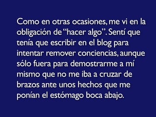 Como en otras ocasiones,me vi en la
obligación de“hacer algo”.Sentí que
tenía que escribir en el blog para
intentar remover conciencias,aunque
sólo fuera para demostrarme a mí
mismo que no me iba a cruzar de
brazos ante unos hechos que me
ponían el estómago boca abajo.
 