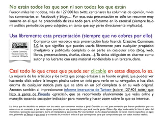 Casi todo lo que crees que puede ser clicable en estas diapos, lo es.
La mayoría de los artículos y los twitts que pongo enlazan a su fuente original, que puedes ver
haciendo click sobre la imagen: pincha sobre un twitt para verlo en tu navegador, o haz click
encima de cualquier noticia para que se abra en un pdf completo o en su web original.
Atentos también al impresionante informe interactivo de Twitter (sobre 127.401 twitts) que
hizo la gente de Pirendo -¡gracias!-, que os recomiendo efusivamente que veáis online y
manejéis tocando cualquier indicador para moverlo y hacer zoom sobre lo que os interese.
Lo único que he decidido no enlazar son los twitts que contienen insultos a Jordi González o a mí, pues entiendo que fueron proferidos por sus
autores en un contexto y que sería injusto ponerlos en una presentación que verá mucha gente. Quien dijo algo inadecuado, lo hizo al calor del
momento y pensando que apenas lo leería el interpelado y pocos más. Por eso también los he despersonalizado (si tienes interés especíﬁco en algún
twitt, pídemelo en Twitter o por email y te mando en privado el enlace al que corresponda para que compruebes que son todos insultos reales).
Creative Commons
Reconocimiento-No
comercial 3.0 España.
Usa libremente esta presentación (siempre que no cobres por ello)
Comparto con vosotros esta presentación bajo licencia Creative Commons
3.0, lo que signiﬁca que puedes usarla libremente para cualquier propósito
divulgativo y publicarla completa o en parte en cualquier sitio (blog, web,
libros, presentaciones, charlas, clases…).Tu única obligación es citarme como
autor y no lucrarte con este material vendiéndolo a un tercero, claro.
No están todos los que son ni son todos los que están
Fueron miles las noticias, más de 127.000 los twitts, centenares las columnas de opinión, miles
los comentarios en Facebook y blogs… Por eso, esta presentación es sólo un resumen muy
somero en el que he prescindido de casi todo para enfocarme en lo esencial (siempre bajo
mi análisis periodístico pero subjetivo, en tanto que soy parte directamente implicada).
 