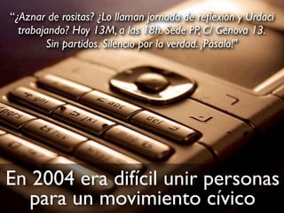 En 2004 era difícil unir personas
para un movimiento cívico
“¿Aznar de rositas? ¿Lo llaman jornada de reﬂexión y Urdaci
trabajando? Hoy 13M, a las 18h. Sede PP, C/ Génova 13.
Sin partidos. Silencio por la verdad. ¡Pásalo!"
 