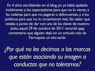 En 4 años escribiendo en el blog,yo ya había apelado
inútilmente a los espectadores para que no lo vieran,a
las cadenas para que no pagaran a delincuentes,y a los
políticos para que no lo consintieran más.Sin saber que
estaba a punto de dar con una de las claves de nuestro
éxito,aquel 29 de octubre de 2011 recordé este
comentario que alguien dejó en un artículo mío de
Farruquito un año atrás:
¿Por qué no les decimos a las marcas
que están asociando su imagen a
conductas que no toleramos?
 