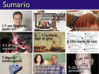 Sumario
1.Y ese bloguero…
¿quién es?
2. De unos años
a esta parte…
3.Así empezó todo
4.Y el fuego se
expandió…
5. …Y La Noria
dejó de girar
6. Una marea de tuits
7.Algunas
consecuencias
9. ¿Qué hemos
aprendido?
8. Cuando escampó,
volví a buscar una
solución deﬁnitiva
 