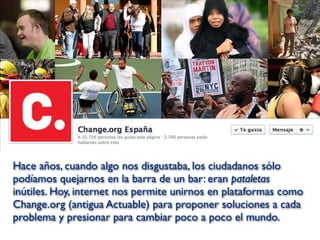Hace años, cuando algo nos disgustaba, los ciudadanos sólo
podíamos quejarnos en la barra de un bar: eran pataletas
inútiles. Hoy, internet nos permite unirnos en plataformas como
Change.org (antigua Actuable) para proponer soluciones a cada
problema y presionar para cambiar poco a poco el mundo.
 