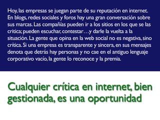 Hoy,las empresas se juegan parte de su reputación en internet.
En blogs,redes sociales y foros hay una gran conversación sobre
sus marcas.Las compañías pueden ir a los sitios en los que se las
critica;pueden escuchar,contestar…y darle la vuelta a la
situación.La gente que opina en la web social no es negativa,sino
crítica.Si una empresa es transparente y sincera,en sus mensajes
denota que detrás hay personas y no cae en el antiguo lenguaje
corporativo vacío,la gente lo reconoce y la premia.
Cualquier crítica en internet,bien
gestionada,es una oportunidad
 