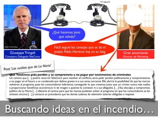 Foto: zigazou76
Buscando ideas en el incendio…
Foto: Cinco Días
Giuseppe Tringali
Consejero Delegado TeleCinco
Gran anunciante
Director de Marketing
Fácil: seguid los consejos que os da el
propio Pablo Herreros hoy en su blog
Que TeleCinco pida perdón y se comprometa a no pagar por testimonios de criminales
Un camino que […] podría recorrer TeleCinco para resolver el conﬂicto, sería pedir perdón públicamente y comprometerse
a no pagar en el futuro a un condenado por delitos graves ni a sus seres cercanos. Ello abriría la posibilidad de que las marcas
volvieran al programa, pues los consumidores habríamos conseguido lo que creemos justo: que un crimen nunca más vuelva
a proporcionar beneﬁcios económicos ni de imagen a quienes lo cometen ni a sus allegados. […] Esa disculpa y compromiso
público de La Noria […] allanaría el camino para que las marcas pudiesen volver al programa sin que los consumidores se les
echasen encima […] y sentaría un precedente que las demás cadenas de televisión estarían obligadas a respetar.
Post ‘Las vueltas que da La Noria’
¿Qué hacemos para
que volváis?
 