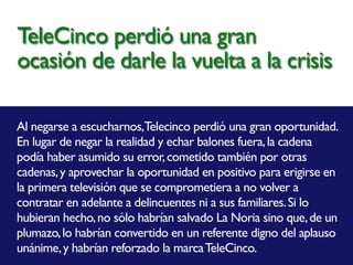 Al negarse a escucharnos,Telecinco perdió una gran oportunidad.
En lugar de negar la realidad y echar balones fuera,la cadena
podía haber asumido su error,cometido también por otras
cadenas,y aprovechar la oportunidad en positivo para erigirse en
la primera televisión que se comprometiera a no volver a
contratar en adelante a delincuentes ni a sus familiares.Si lo
hubieran hecho,no sólo habrían salvado La Noria sino que,de un
plumazo,lo habrían convertido en un referente digno del aplauso
unánime,y habrían reforzado la marcaTeleCinco.
TeleCinco perdió una gran
ocasión de darle la vuelta a la crisis
 