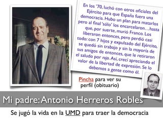 Mi padre:Antonio Herreros Robles
Se jugó la vida en la UMD para traer la democracia
Pincha para ver su
perﬁl (obituario)
En los ’70, luchó con otros oﬁciales delEjército para que España fuera unademocracia. Hubo un plan para matarlos
pero al ﬁnal ‘sólo’ los encarcelaron…hastaque, por suerte, murió Franco. Losliberaron entonces, pero perdió casitodo: con 7 hijos y expulsado del Ejército,
se quedó sin trabajo y sin la mayoría desus amigos de entonces, que le retiraronel saludo por rojo. Así, crecí apreciando elvalor de la libertad de expresión. Se lodebemos a gente como él.
 
