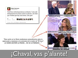 ¡Chaval, vas p’alante!
“Esta noche en La Noria revelaciones extraordinarias sobre la
repercusión y reacciones a la entrevista de la madre de “El Cuco”.
LA NORIA DESTAPA LATRAMA…NO SE LO PIERDAN…”
 