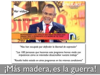 ¡Más madera, es la guerra!
"Nos han escupido por defender la libertad de expresión"
“Las 100 personas que hacemos este programa hemos vivido con
impotencia cómo se intentaba desacreditar nuestro trabajo”
“Rosalía había estado en otros programas en las mismas condiciones"
Ver vídeo
Sábado 5/11/2011
 