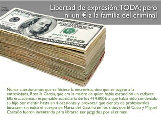 Libertad de expresión,TODA; pero
ni un € a la familia del criminal
Foto:
AMcGill
Nunca cuestionamos que se hiciese la entrevista, sino que se pagase a la
entrevistada, Rosalía García, que era la madre de quien había escondido un cadáver.
Ella era, además, responsable subsidiaria de los 414.000€ a que había sido condenado
su hijo por mentir hasta en 4 ocasiones y provocar que cientos de profesionales
buscasen sin éxito el cuerpo de Marta del Castillo en los sitios que El Cuco y Miguel
Carcaño fueron inventando para librarse ser juzgados por el crimen.
 